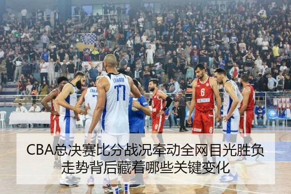 CBA总决赛比分战况牵动全网目光胜负走势背后藏着哪些关键变化